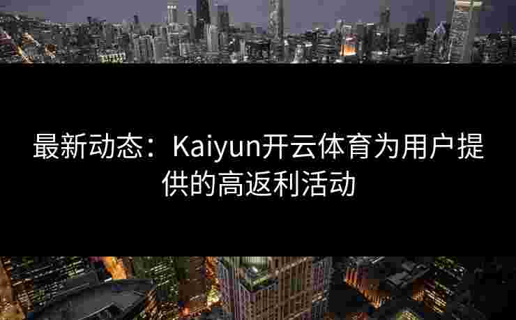 最新动态:Kaiyun开云体育为用户提供的高返利活动 最新动态:Kaiyun开云体育为用户提供的高返利活动