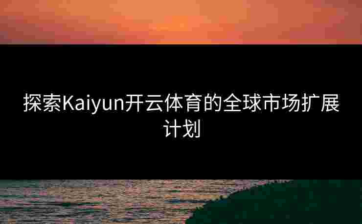 探索Kaiyun开云体育的全球市场扩展计划 探索Kaiyun开云体育的全球市场扩展计划