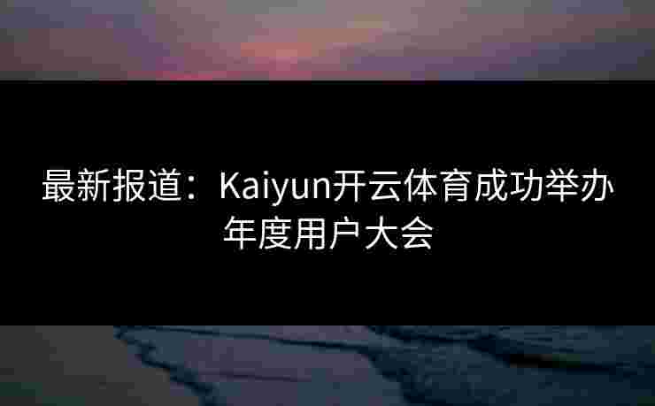 最新报道：Kaiyun开云体育成功举办年度用户大会