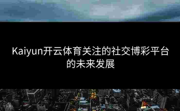 Kaiyun开云体育关注的社交博彩平台的未来发展 Kaiyun开云体育关注的社交博彩平台的未来发展