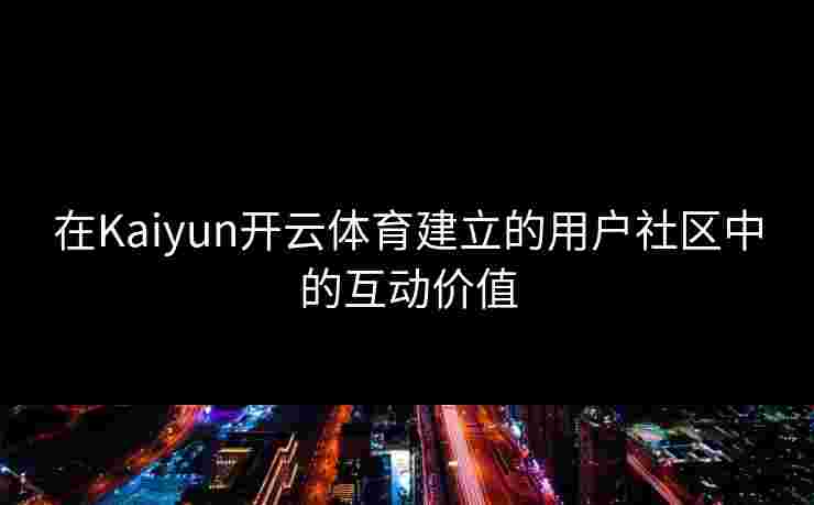 在Kaiyun开云体育建立的用户社区中的互动价值 在Kaiyun开云体育建立的用户社区中的互动价值