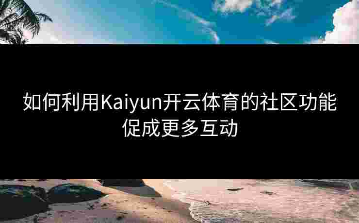 如何利用Kaiyun开云体育的社区功能促成更多互动 如何利用Kaiyun开云体育的社区功能促成更多互动