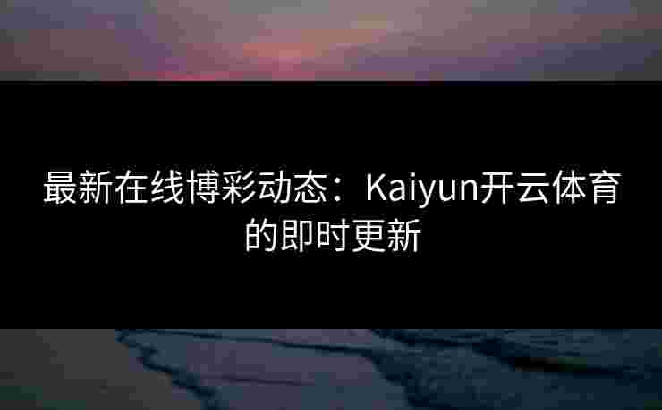 最新在线博彩动态：Kaiyun开云体育的即时更新