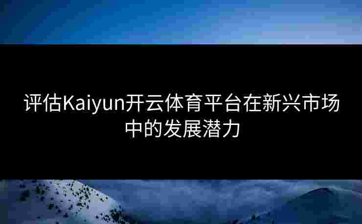 评估Kaiyun开云体育平台在新兴市场中的发展潜力