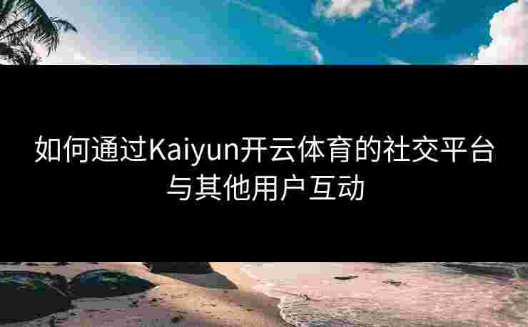 如何通过Kaiyun开云体育的社交平台与其他用户互动