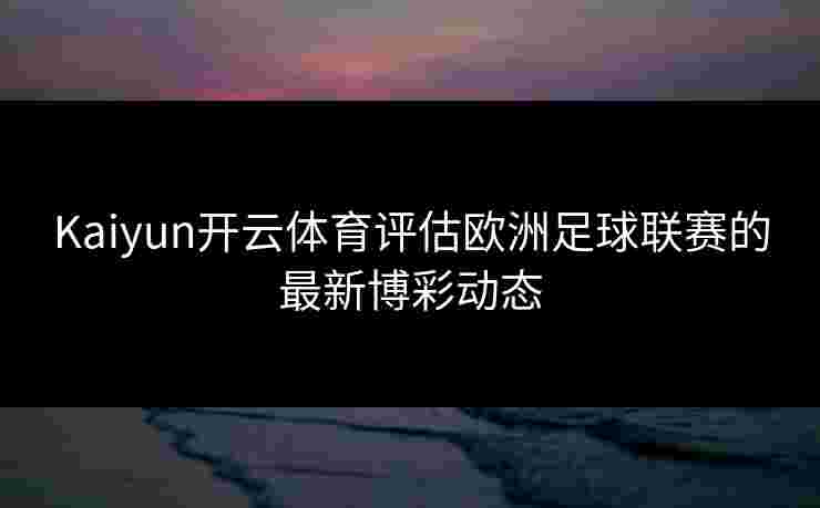 Kaiyun开云体育评估欧洲足球联赛的最新博彩动态 Kaiyun开云体育评估欧洲足球联赛的最新博彩动态