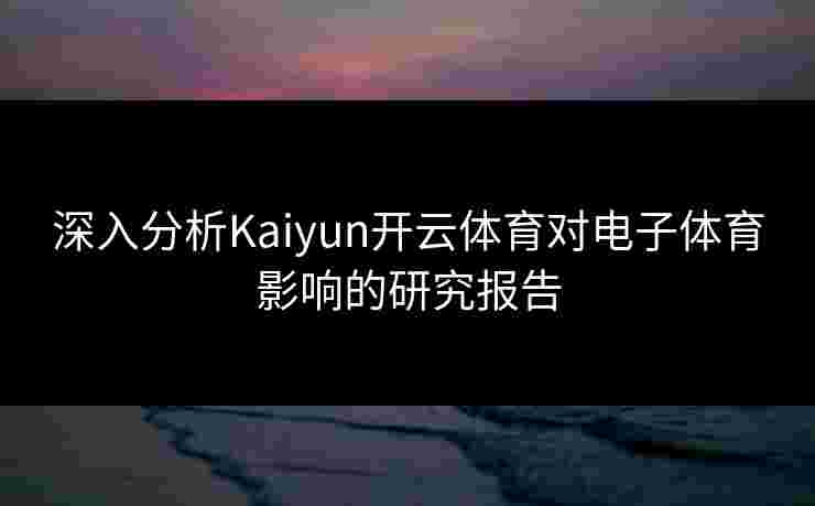 深入分析Kaiyun开云体育对电子体育影响的研究报告