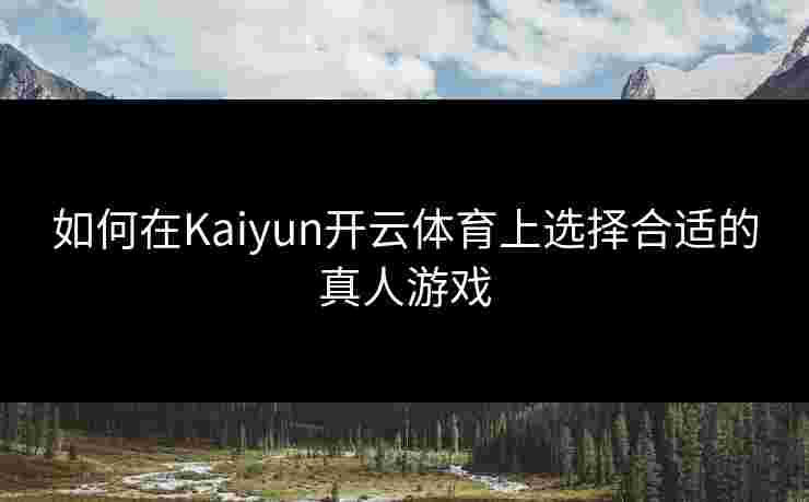 如何在Kaiyun开云体育上选择合适的真人游戏
