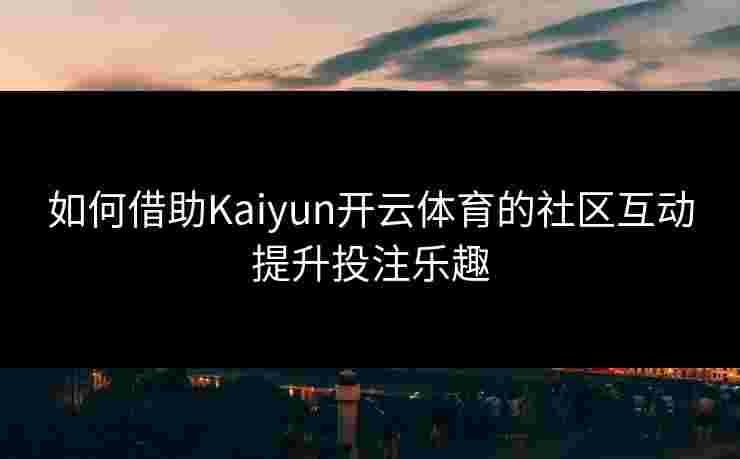 如何借助Kaiyun开云体育的社区互动提升投注乐趣