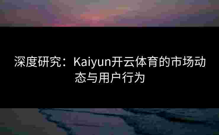 深度研究：Kaiyun开云体育的市场动态与用户行为