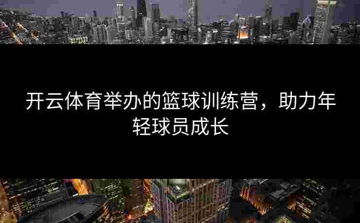 开云体育举办的篮球训练营,助力年轻球员成长 开云体育举办的篮球训练营,助力年轻球员成长
