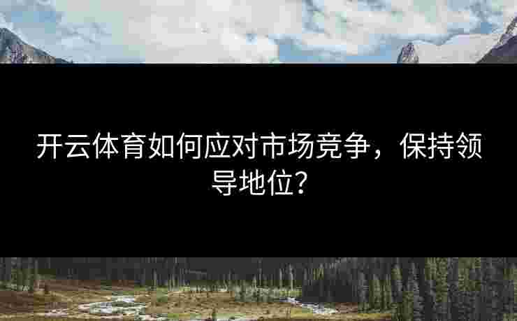 开云体育如何应对市场竞争,保持领导地位? 开云体育如何应对市场竞争,保持领导地位?