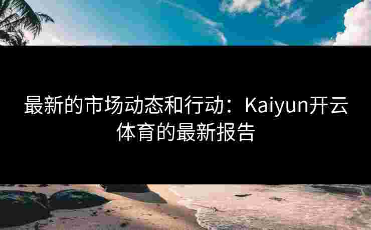最新的市场动态和行动：Kaiyun开云体育的最新报告